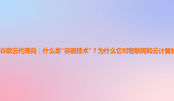 谷歌云代理商：什么是“容器技术”？为什么它对物联网和云计算如此重要？