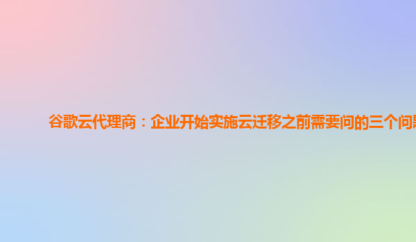 谷歌云代理商：企业开始实施云迁移之前需要问的三个问题