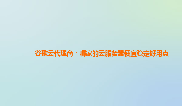 谷歌云代理商：哪家的云服务器便宜稳定好用点