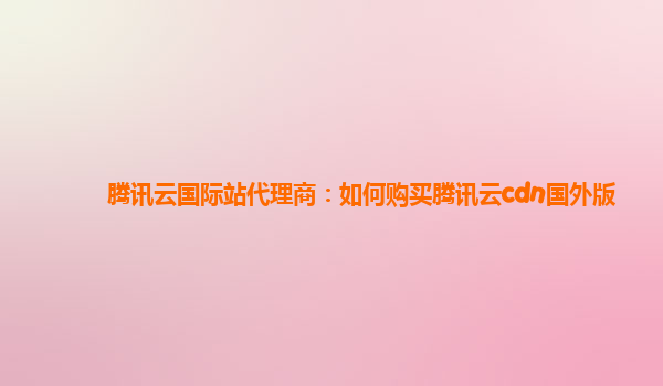 腾讯云国际站代理商：如何购买腾讯云cdn国外版