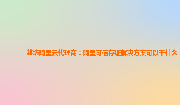 潍坊阿里云代理商：阿里可信存证解决方案可以干什么