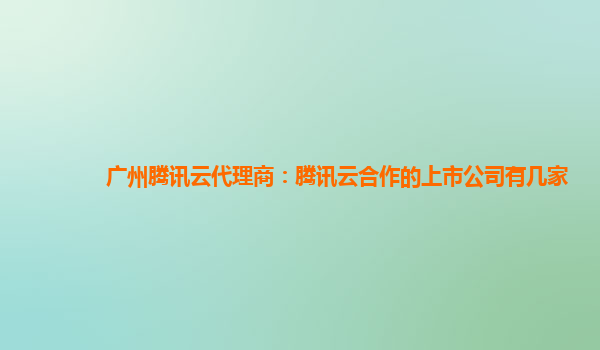广州腾讯云代理商：腾讯云合作的上市公司有几家