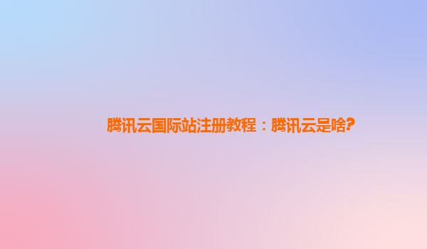 腾讯云国际站注册教程：腾讯云是啥?