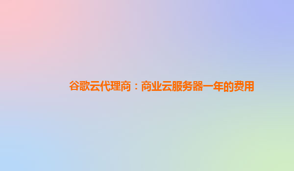 谷歌云代理商：商业云服务器一年的费用