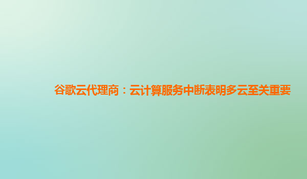 谷歌云代理商：云计算服务中断表明多云至关重要