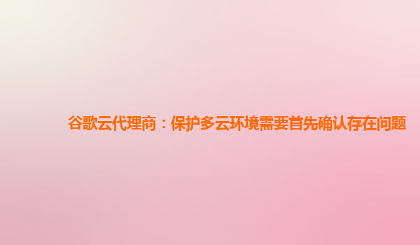 谷歌云代理商：保护多云环境需要首先确认存在问题