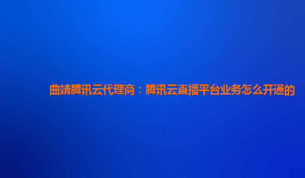 曲靖腾讯云代理商：腾讯云直播平台业务怎么开通的