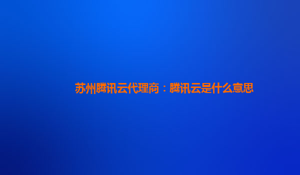 苏州腾讯云代理商：腾讯云是什么意思