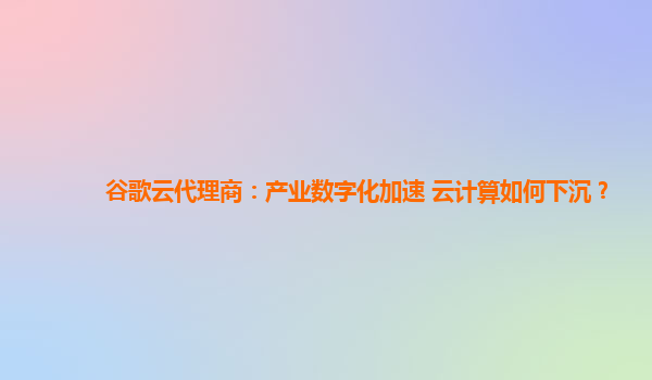 谷歌云代理商：产业数字化加速 云计算如何下沉？