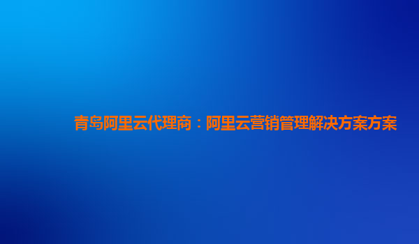 青岛阿里云代理商：阿里云营销管理解决方案方案