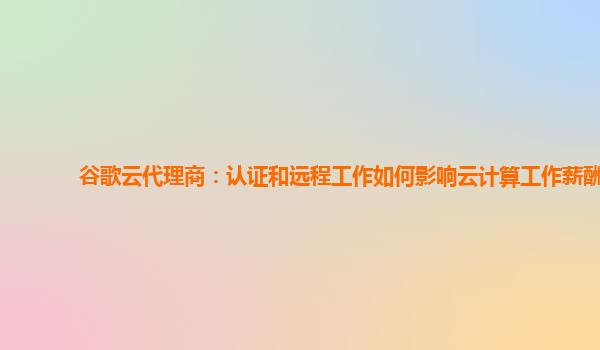 谷歌云代理商：认证和远程工作如何影响云计算工作薪酬