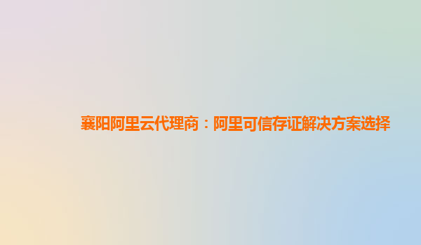 襄阳阿里云代理商：阿里可信存证解决方案选择