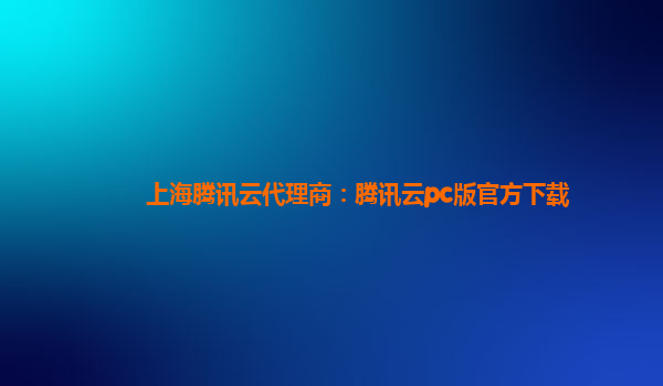 上海腾讯云代理商：腾讯云pc版官方下载