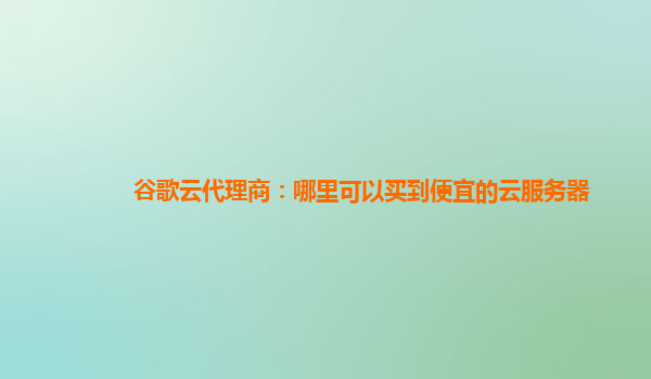 谷歌云代理商：哪里可以买到便宜的云服务器