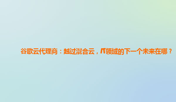 谷歌云代理商：越过混合云，IT领域的下一个未来在哪？