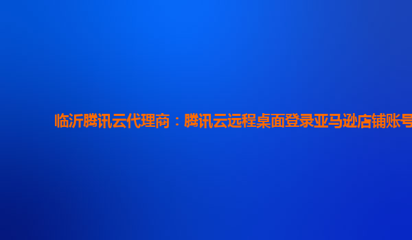 临沂腾讯云代理商：腾讯云远程桌面登录亚马逊店铺账号