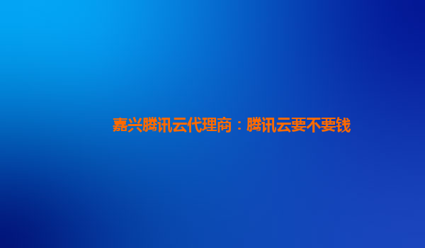 嘉兴腾讯云代理商：腾讯云要不要钱