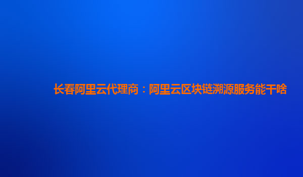 长春阿里云代理商：阿里云区块链溯源服务能干啥