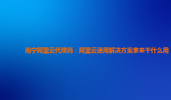 南宁阿里云代理商：阿里云通用解决方案拿来干什么用