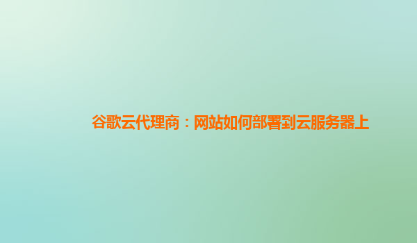 谷歌云代理商：网站如何部署到云服务器上