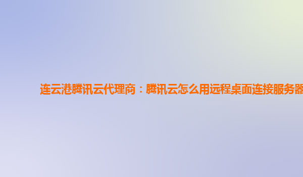 连云港腾讯云代理商：腾讯云怎么用远程桌面连接服务器