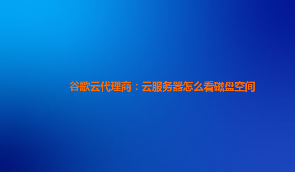 谷歌云代理商：云服务器怎么看磁盘空间