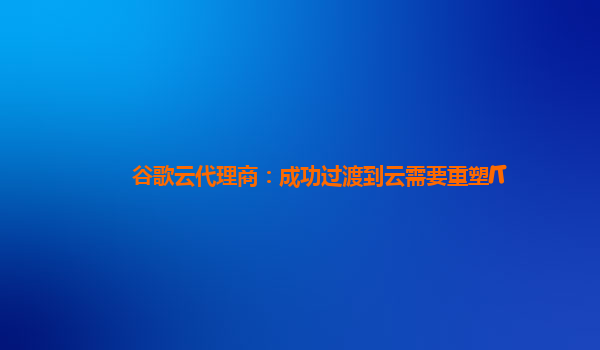 谷歌云代理商：成功过渡到云需要重塑IT