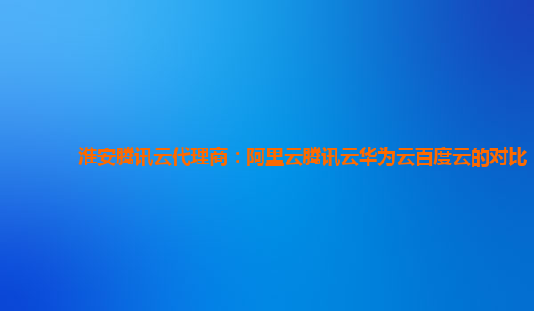 淮安腾讯云代理商：阿里云腾讯云华为云百度云的对比