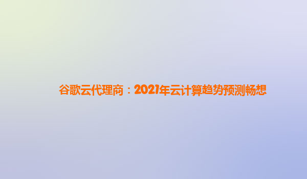 谷歌云代理商：2021年云计算趋势预测畅想