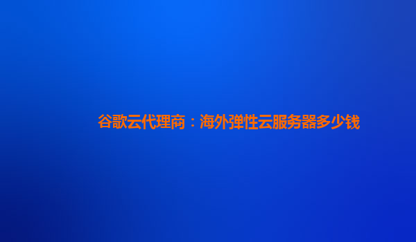 谷歌云代理商：海外弹性云服务器多少钱