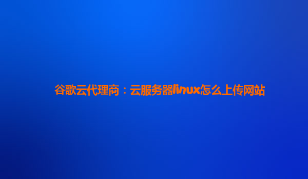 谷歌云代理商：云服务器linux怎么上传网站