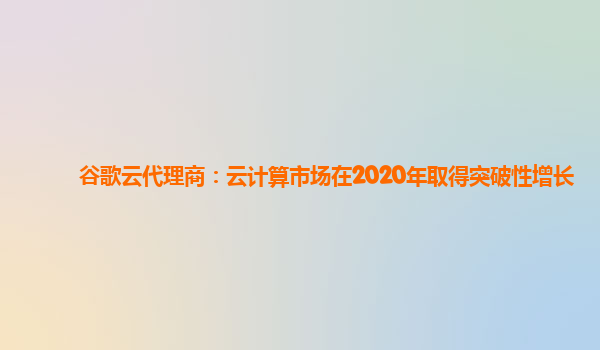 谷歌云代理商：云计算市场在2020年取得突破性增长