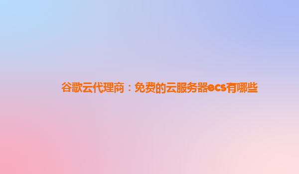 谷歌云代理商：免费的云服务器ecs有哪些