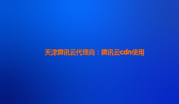 天津腾讯云代理商：腾讯云cdn使用