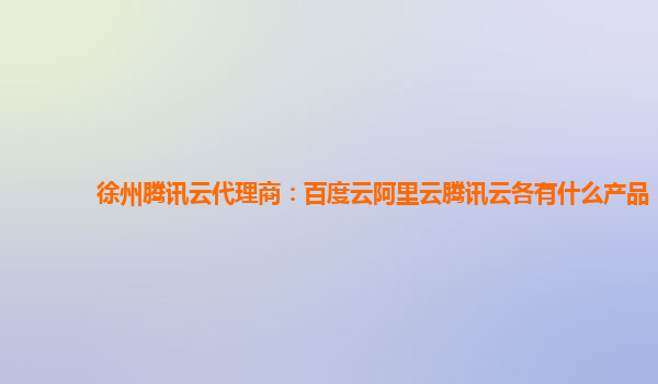 徐州腾讯云代理商：百度云阿里云腾讯云各有什么产品