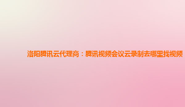 洛阳腾讯云代理商：腾讯视频会议云录制去哪里找视频
