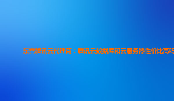 东营腾讯云代理商：腾讯云数据库和云服务器性价比高吗
