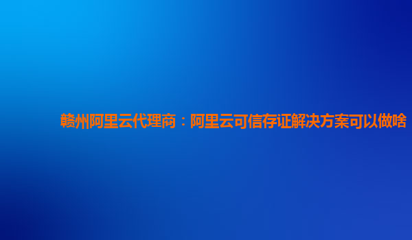 赣州阿里云代理商：阿里云可信存证解决方案可以做啥
