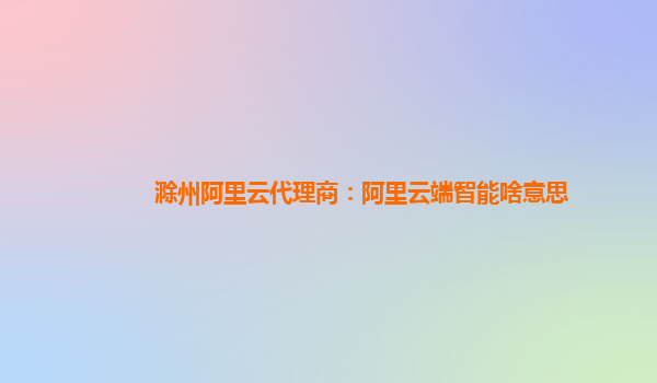 滁州阿里云代理商：阿里云端智能啥意思