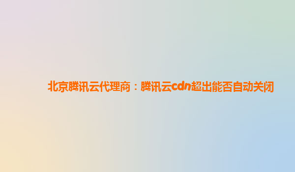 北京腾讯云代理商：腾讯云cdn超出能否自动关闭