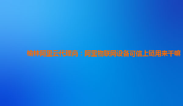 榆林阿里云代理商：阿里物联网设备可信上链用来干嘛
