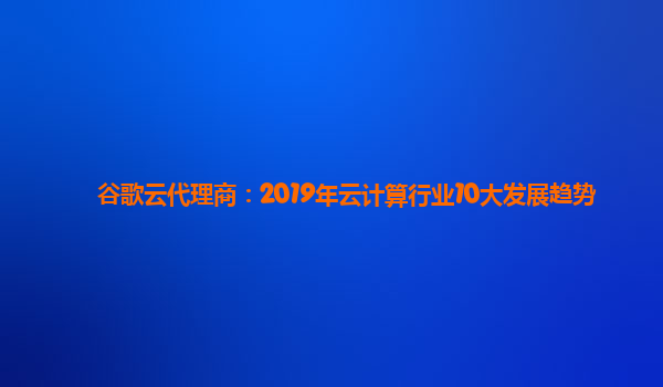 谷歌云代理商：2019年云计算行业10大发展趋势