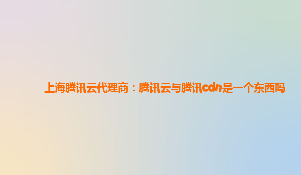 上海腾讯云代理商：腾讯云与腾讯cdn是一个东西吗