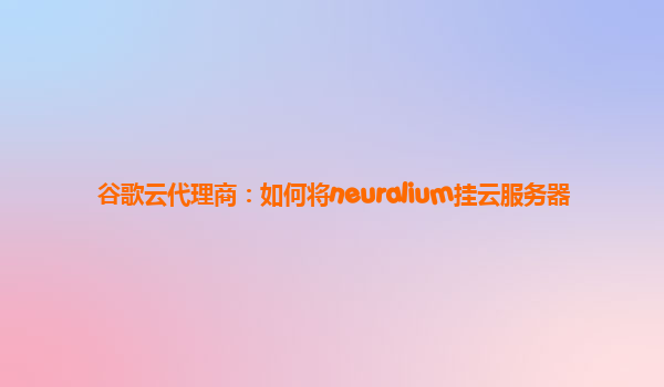 谷歌云代理商：如何将neuralium挂云服务器