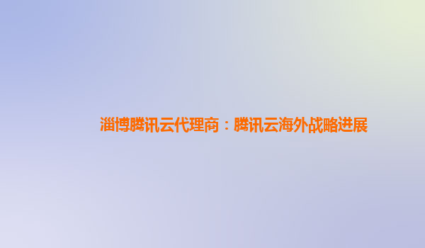 淄博腾讯云代理商：腾讯云海外战略进展