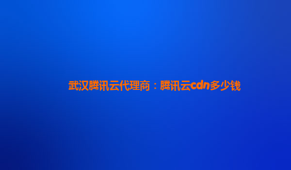 武汉腾讯云代理商：腾讯云cdn多少钱