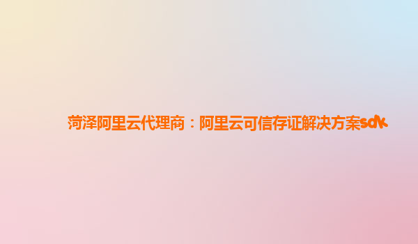 菏泽阿里云代理商：阿里云可信存证解决方案sdk