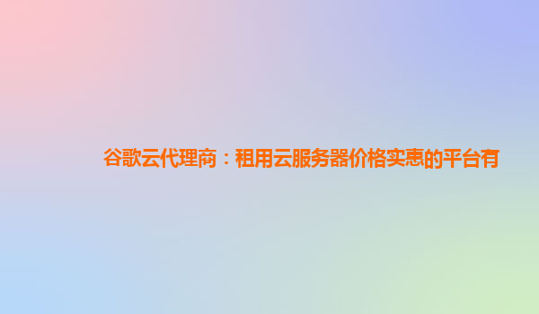 谷歌云代理商：租用云服务器价格实惠的平台有