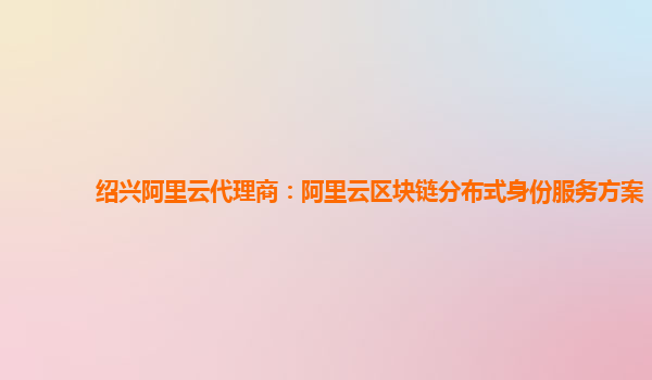 绍兴阿里云代理商：阿里云区块链分布式身份服务方案