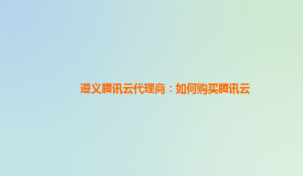 遵义腾讯云代理商：如何购买腾讯云